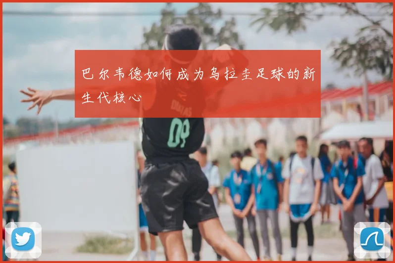 巴尔韦德如何成为乌拉圭足球的新生代核心