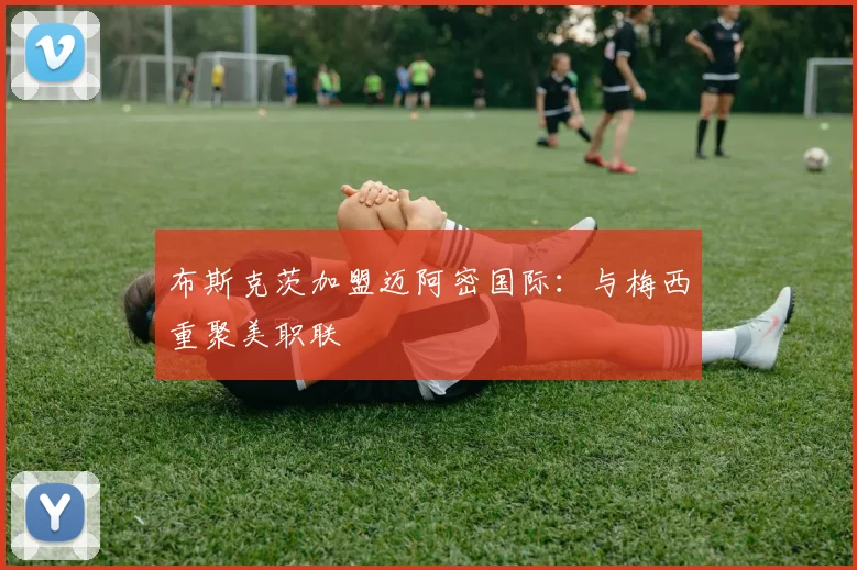 布斯克茨加盟迈阿密国际：与梅西重聚美职联
