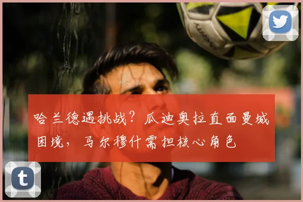 哈兰德遇挑战？瓜迪奥拉直面曼城困境，马尔穆什需担核心角色
