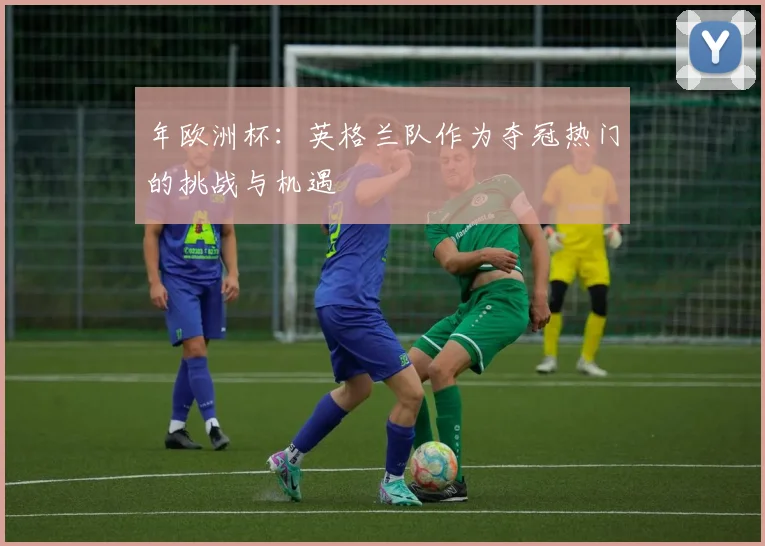 年欧洲杯:英格兰队作为夺冠热门的挑战与机遇