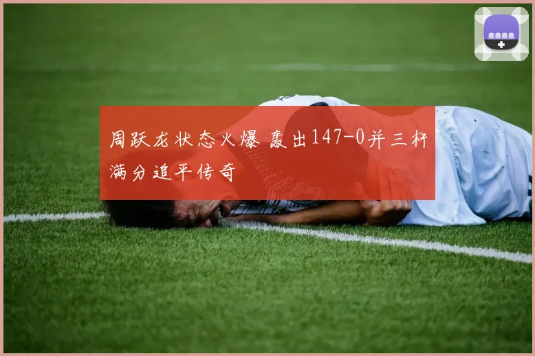 周跃龙状态火爆 轰出147-0并三杆满分追平传奇