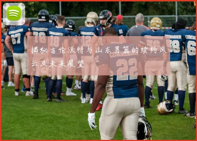 揭秘吉伦沃特与山东男篮的续约风云及未来展望