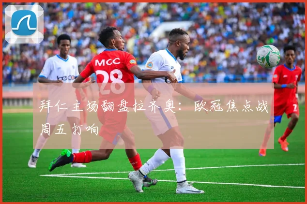 拜仁主场翻盘拉齐奥：欧冠焦点战周五打响