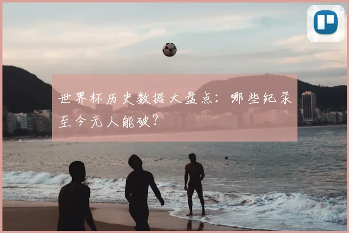 世界杯历史数据大盘点:哪些纪录至今无人能破?