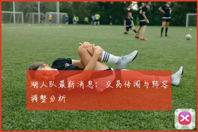 湖人队最新消息：交易传闻与阵容调整分析
