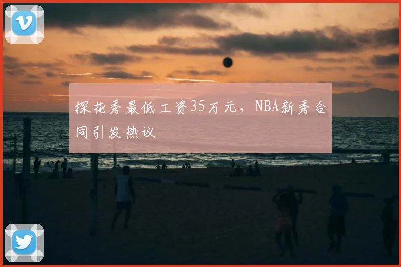 探花秀最低工资35万元，NBA新秀合同引发热议