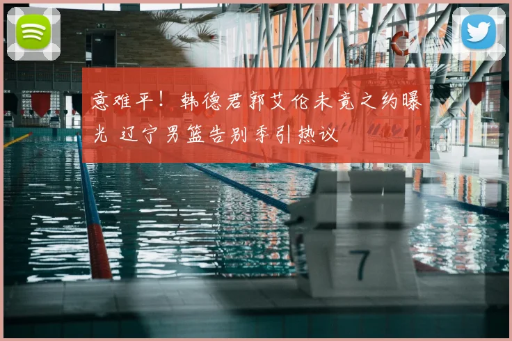 意难平！韩德君郭艾伦未竟之约曝光 辽宁男篮告别季引热议